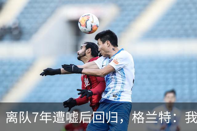 离队7年遭嘘后回归，格兰特：我成了“他们中的一个”